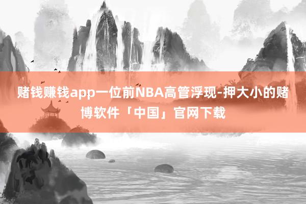 赌钱赚钱app一位前NBA高管浮现-押大小的赌博软件「中国」官网下载