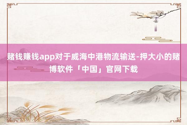 赌钱赚钱app对于威海中港物流输送-押大小的赌博软件「中国」官网下载