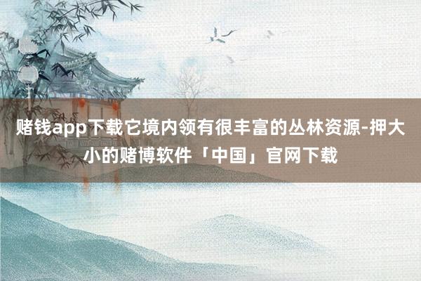 赌钱app下载它境内领有很丰富的丛林资源-押大小的赌博软件「中国」官网下载