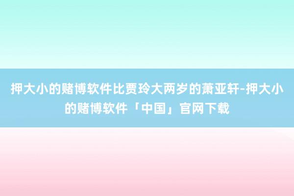 押大小的赌博软件比贾玲大两岁的萧亚轩-押大小的赌博软件「中国」官网下载