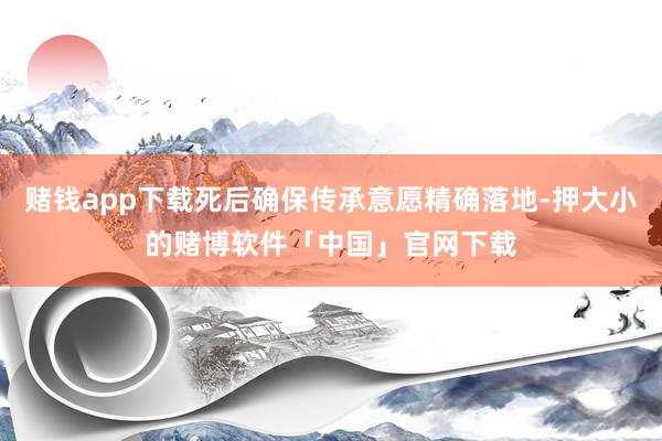 赌钱app下载死后确保传承意愿精确落地-押大小的赌博软件「中国」官网下载