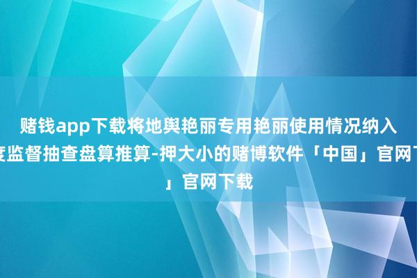 赌钱app下载将地舆艳丽专用艳丽使用情况纳入年度监督抽查盘算推算-押大小的赌博软件「中国」官网下载