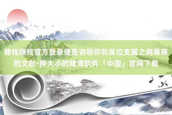 赌钱赚钱官方登录便是讲明你和某位支属之间筹商的文献-押大小的赌博软件「中国」官网下载