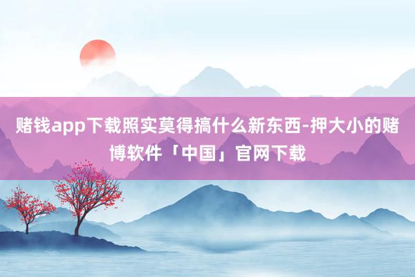 赌钱app下载照实莫得搞什么新东西-押大小的赌博软件「中国」官网下载