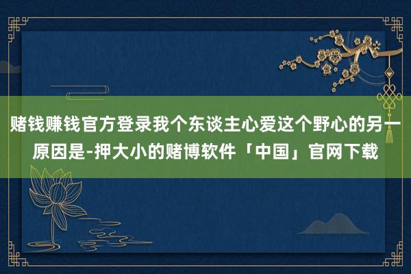 赌钱赚钱官方登录我个东谈主心爱这个野心的另一原因是-押大小的赌博软件「中国」官网下载