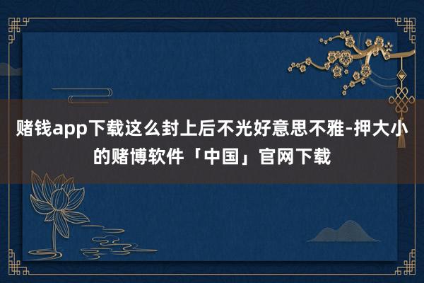 赌钱app下载这么封上后不光好意思不雅-押大小的赌博软件「中国」官网下载