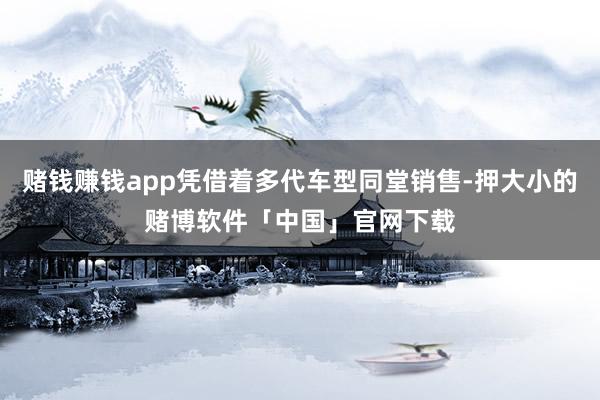 赌钱赚钱app凭借着多代车型同堂销售-押大小的赌博软件「中国」官网下载