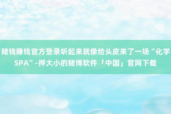 赌钱赚钱官方登录听起来就像给头皮来了一场“化学SPA”-押大小的赌博软件「中国」官网下载