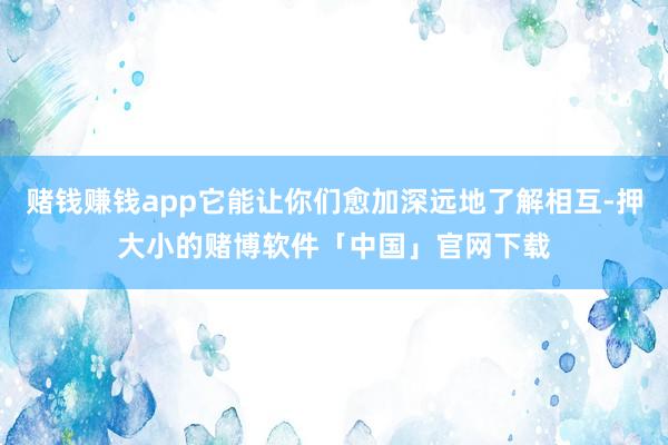 赌钱赚钱app它能让你们愈加深远地了解相互-押大小的赌博软件「中国」官网下载