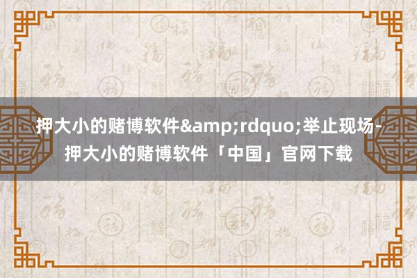 押大小的赌博软件&rdquo;举止现场-押大小的赌博软件「中国」官网下载