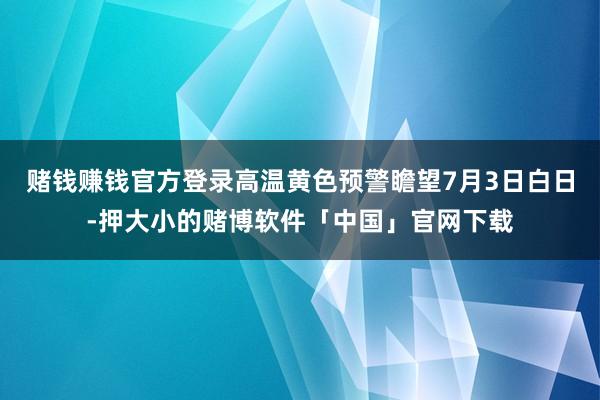 赌钱赚钱官方登录高温黄色预警瞻望7月3日白日-押大小的赌博软件「中国」官网下载
