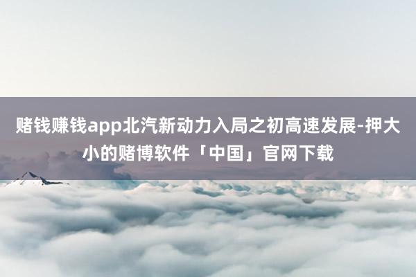 赌钱赚钱app北汽新动力入局之初高速发展-押大小的赌博软件「中国」官网下载