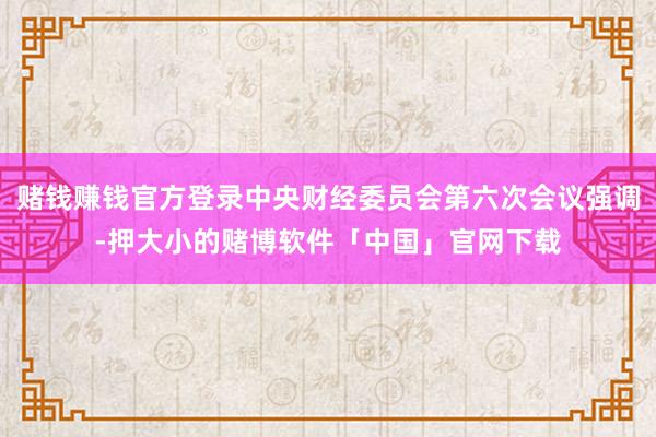 赌钱赚钱官方登录中央财经委员会第六次会议强调-押大小的赌博软件「中国」官网下载