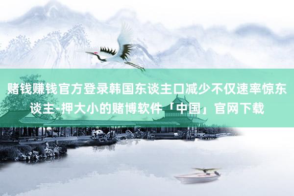赌钱赚钱官方登录韩国东谈主口减少不仅速率惊东谈主-押大小的赌博软件「中国」官网下载