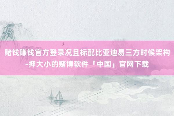 赌钱赚钱官方登录况且标配比亚迪易三方时候架构-押大小的赌博软件「中国」官网下载