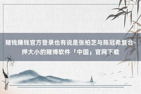 赌钱赚钱官方登录也有说是张柏芝与陈冠希复合-押大小的赌博软件「中国」官网下载