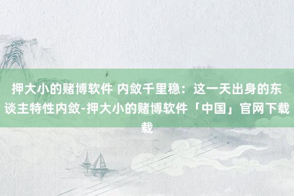 押大小的赌博软件 内敛千里稳：这一天出身的东谈主特性内敛-押大小的赌博软件「中国」官网下载