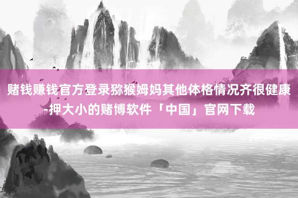 赌钱赚钱官方登录猕猴姆妈其他体格情况齐很健康-押大小的赌博软件「中国」官网下载