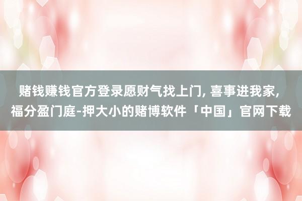赌钱赚钱官方登录愿财气找上门, 喜事进我家, 福分盈门庭-押大小的赌博软件「中国」官网下载