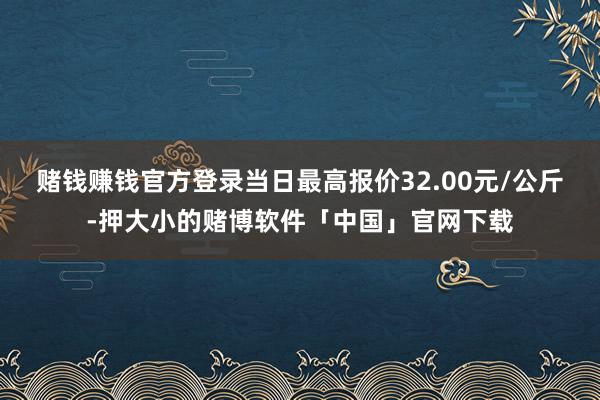赌钱赚钱官方登录当日最高报价32.00元/公斤-押大小的赌博软件「中国」官网下载