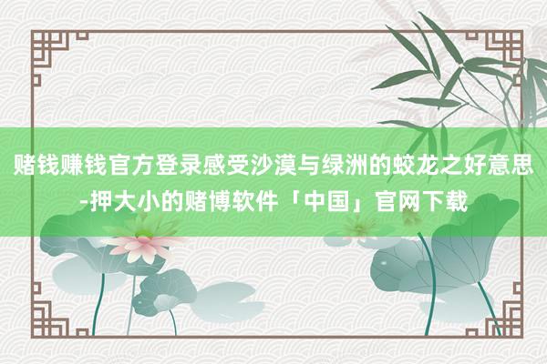 赌钱赚钱官方登录感受沙漠与绿洲的蛟龙之好意思-押大小的赌博软件「中国」官网下载