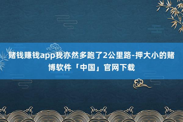 赌钱赚钱app我亦然多跑了2公里路-押大小的赌博软件「中国」官网下载