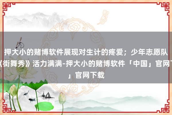 押大小的赌博软件展现对生计的疼爱；少年志愿队的《街舞秀》活力满满-押大小的赌博软件「中国」官网下载