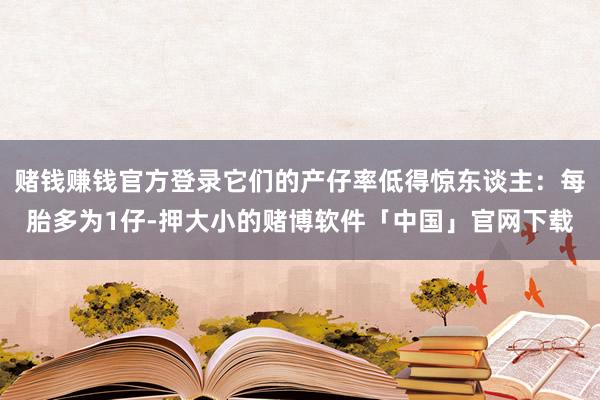 赌钱赚钱官方登录它们的产仔率低得惊东谈主：每胎多为1仔-押大小的赌博软件「中国」官网下载