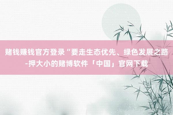 赌钱赚钱官方登录“要走生态优先、绿色发展之路-押大小的赌博软件「中国」官网下载