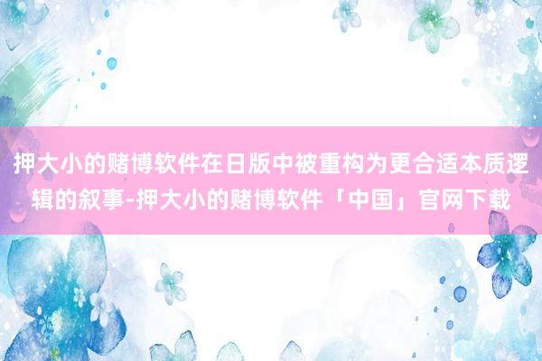 押大小的赌博软件在日版中被重构为更合适本质逻辑的叙事-押大小的赌博软件「中国」官网下载