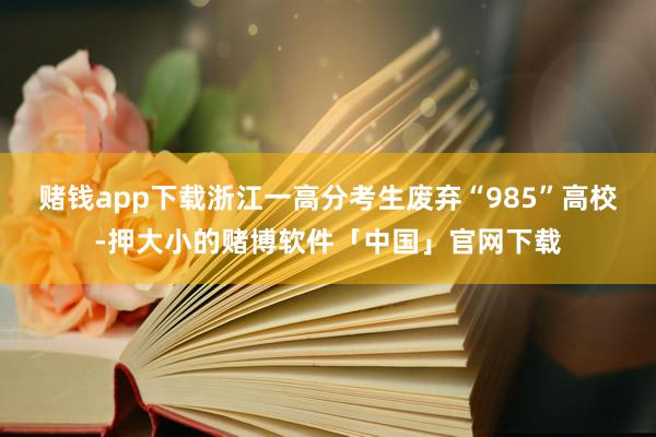 赌钱app下载浙江一高分考生废弃“985”高校-押大小的赌博软件「中国」官网下载