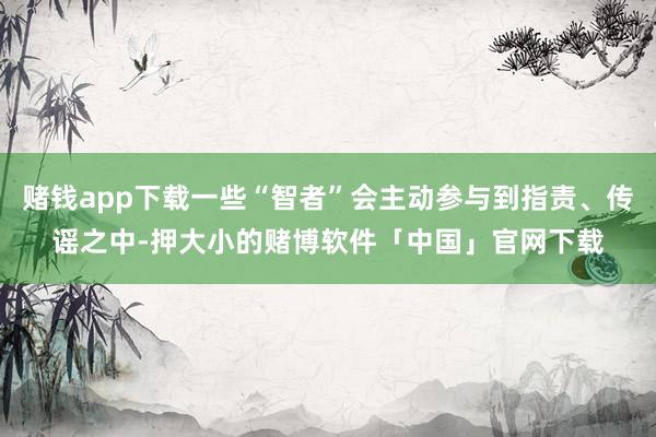 赌钱app下载一些“智者”会主动参与到指责、传谣之中-押大小的赌博软件「中国」官网下载