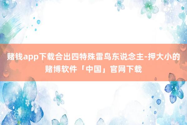 赌钱app下载合出四特殊雷鸟东说念主-押大小的赌博软件「中国」官网下载