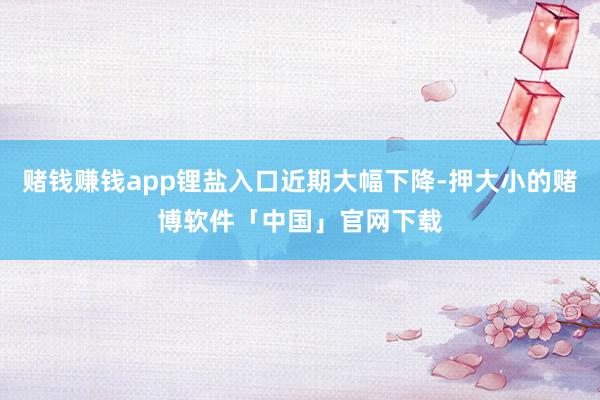 赌钱赚钱app锂盐入口近期大幅下降-押大小的赌博软件「中国」官网下载