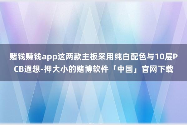 赌钱赚钱app这两款主板采用纯白配色与10层PCB遐想-押大小的赌博软件「中国」官网下载