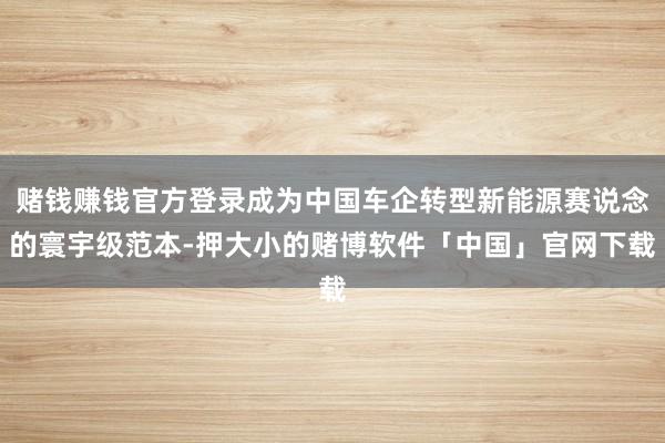 赌钱赚钱官方登录成为中国车企转型新能源赛说念的寰宇级范本-押大小的赌博软件「中国」官网下载
