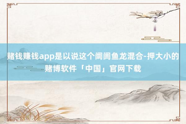 赌钱赚钱app是以说这个阛阓鱼龙混合-押大小的赌博软件「中国」官网下载