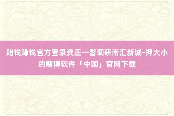 赌钱赚钱官方登录龚正一瞥调研南汇新城-押大小的赌博软件「中国」官网下载