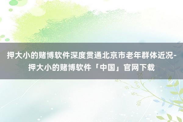 押大小的赌博软件深度贯通北京市老年群体近况-押大小的赌博软件「中国」官网下载