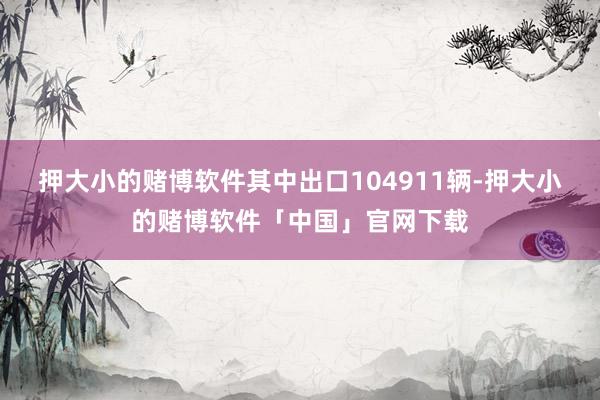 押大小的赌博软件其中出口104911辆-押大小的赌博软件「中国」官网下载