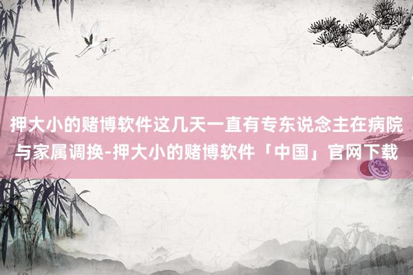 押大小的赌博软件这几天一直有专东说念主在病院与家属调换-押大小的赌博软件「中国」官网下载