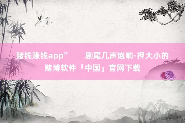 赌钱赚钱app”       剧尾几声炮响-押大小的赌博软件「中国」官网下载