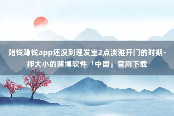 赌钱赚钱app还没到理发室2点淡雅开门的时期-押大小的赌博软件「中国」官网下载