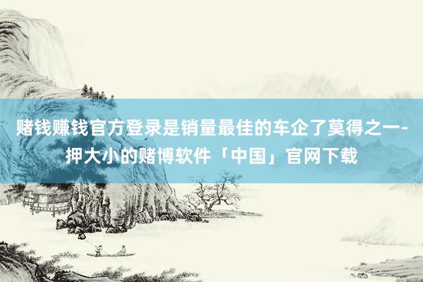 赌钱赚钱官方登录是销量最佳的车企了莫得之一-押大小的赌博软件「中国」官网下载