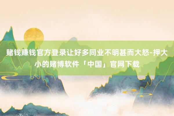 赌钱赚钱官方登录让好多同业不明甚而大怒-押大小的赌博软件「中国」官网下载