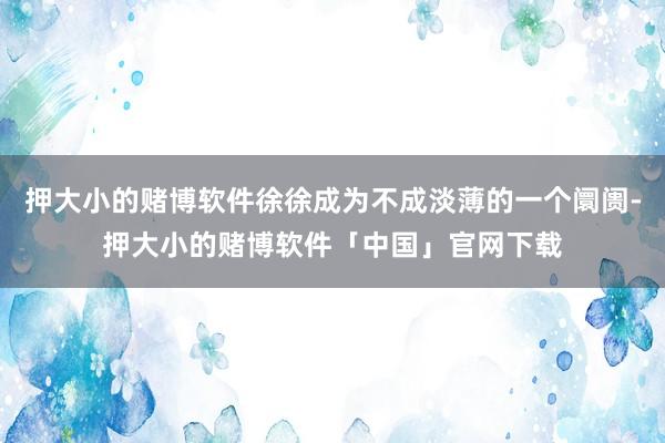 押大小的赌博软件徐徐成为不成淡薄的一个阛阓-押大小的赌博软件「中国」官网下载