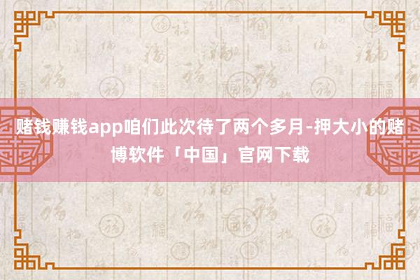 赌钱赚钱app咱们此次待了两个多月-押大小的赌博软件「中国」官网下载