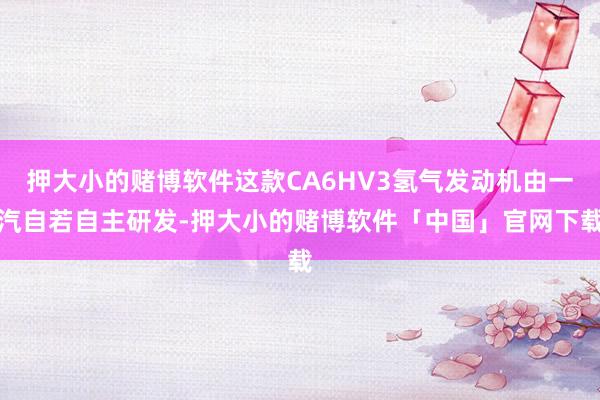 押大小的赌博软件这款CA6HV3氢气发动机由一汽自若自主研发-押大小的赌博软件「中国」官网下载