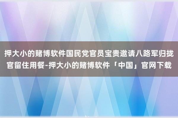 押大小的赌博软件国民党官员宝贵邀请八路军归拢官留住用餐-押大小的赌博软件「中国」官网下载
