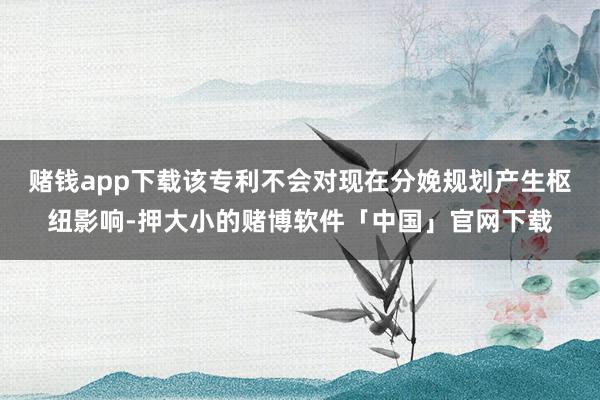 赌钱app下载该专利不会对现在分娩规划产生枢纽影响-押大小的赌博软件「中国」官网下载